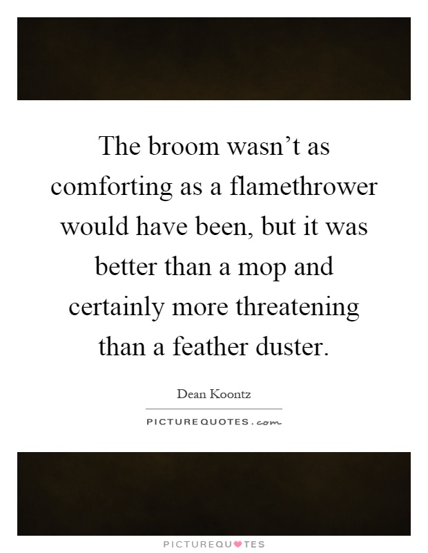 The broom wasn't as comforting as a flamethrower would have been, but it was better than a mop and certainly more threatening than a feather duster Picture Quote #1
