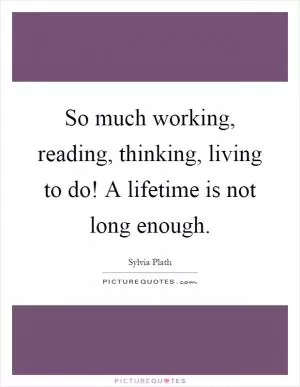 So much working, reading, thinking, living to do! A lifetime is not long enough Picture Quote #1
