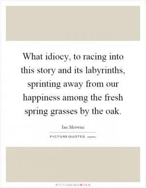 What idiocy, to racing into this story and its labyrinths, sprinting away from our happiness among the fresh spring grasses by the oak Picture Quote #1