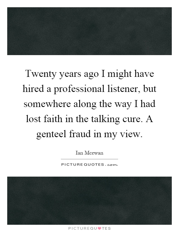 Twenty years ago I might have hired a professional listener, but somewhere along the way I had lost faith in the talking cure. A genteel fraud in my view Picture Quote #1