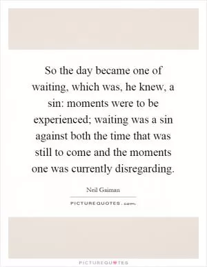 So the day became one of waiting, which was, he knew, a sin: moments were to be experienced; waiting was a sin against both the time that was still to come and the moments one was currently disregarding Picture Quote #1