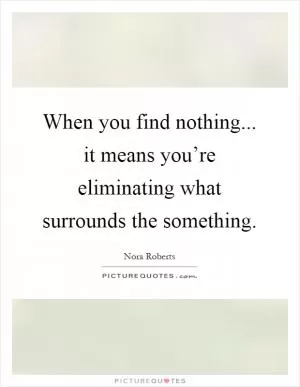 When you find nothing... it means you’re eliminating what surrounds the something Picture Quote #1