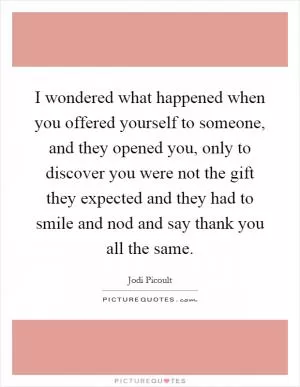I wondered what happened when you offered yourself to someone, and they opened you, only to discover you were not the gift they expected and they had to smile and nod and say thank you all the same Picture Quote #1