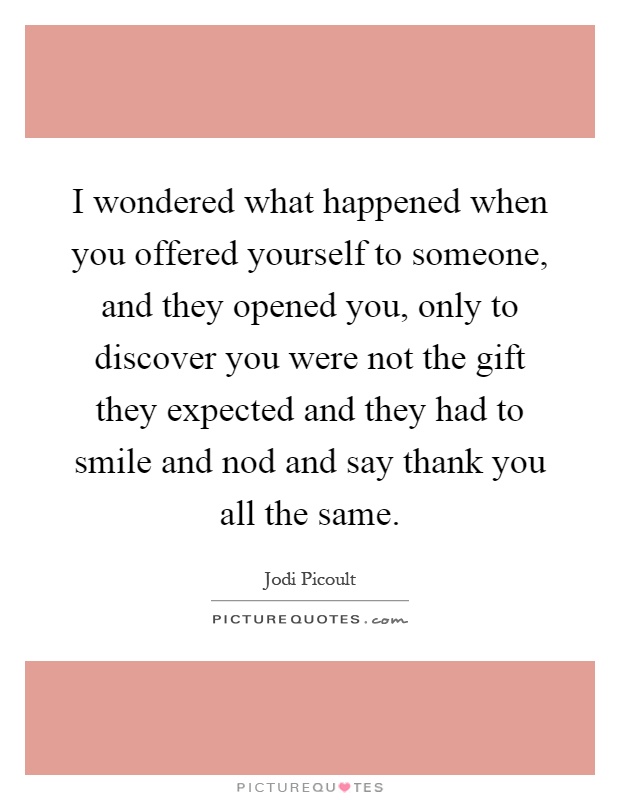 I wondered what happened when you offered yourself to someone, and they opened you, only to discover you were not the gift they expected and they had to smile and nod and say thank you all the same Picture Quote #1