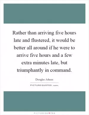 Rather than arriving five hours late and flustered, it would be better all around if he were to arrive five hours and a few extra minutes late, but triumphantly in command Picture Quote #1