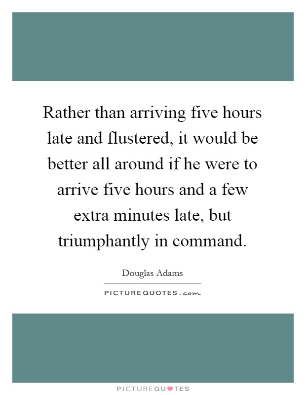 Rather than arriving five hours late and flustered, it would be better all around if he were to arrive five hours and a few extra minutes late, but triumphantly in command Picture Quote #1