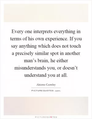 Every one interprets everything in terms of his own experience. If you say anything which does not touch a precisely similar spot in another man’s brain, he either misunderstands you, or doesn’t understand you at all Picture Quote #1