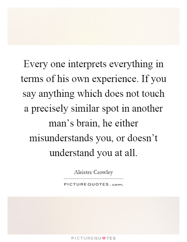 Every one interprets everything in terms of his own experience. If you say anything which does not touch a precisely similar spot in another man's brain, he either misunderstands you, or doesn't understand you at all Picture Quote #1