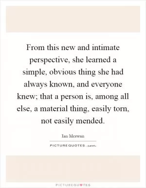 From this new and intimate perspective, she learned a simple, obvious thing she had always known, and everyone knew; that a person is, among all else, a material thing, easily torn, not easily mended Picture Quote #1