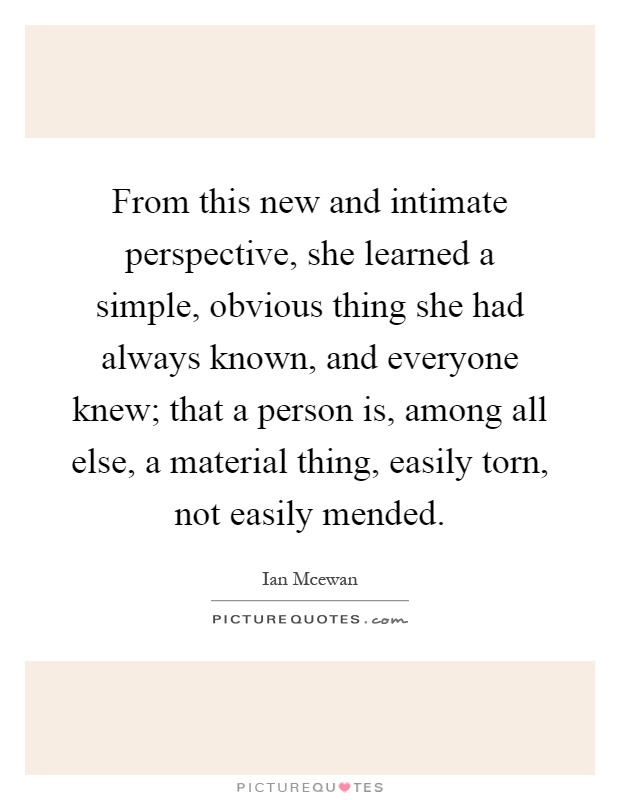 From this new and intimate perspective, she learned a simple, obvious thing she had always known, and everyone knew; that a person is, among all else, a material thing, easily torn, not easily mended Picture Quote #1