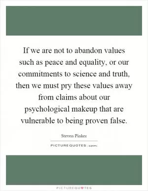 If we are not to abandon values such as peace and equality, or our commitments to science and truth, then we must pry these values away from claims about our psychological makeup that are vulnerable to being proven false Picture Quote #1