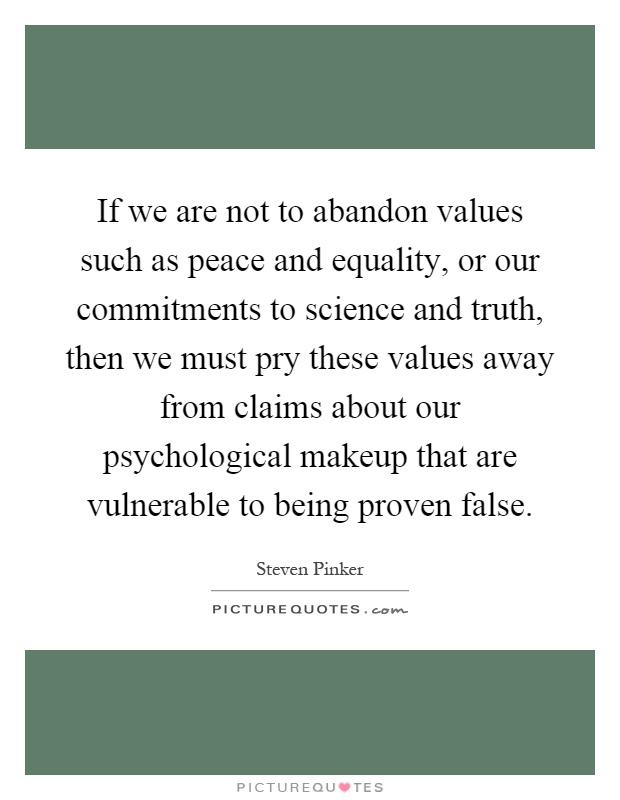 If we are not to abandon values such as peace and equality, or our commitments to science and truth, then we must pry these values away from claims about our psychological makeup that are vulnerable to being proven false Picture Quote #1