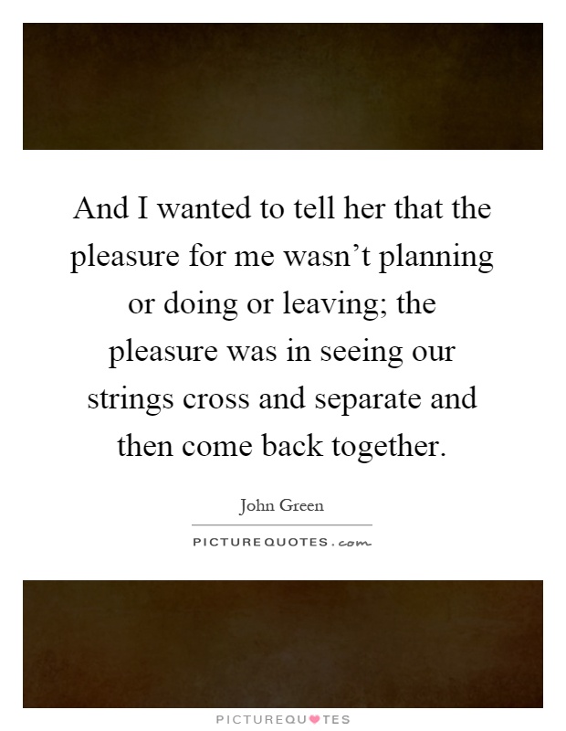And I wanted to tell her that the pleasure for me wasn't planning or doing or leaving; the pleasure was in seeing our strings cross and separate and then come back together Picture Quote #1