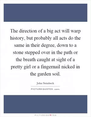 The direction of a big act will warp history, but probably all acts do the same in their degree, down to a stone stepped over in the path or the breath caught at sight of a pretty girl or a fingernail nicked in the garden soil Picture Quote #1