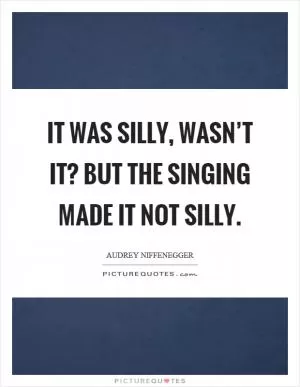 It was silly, wasn’t it? But the singing made it not silly Picture Quote #1