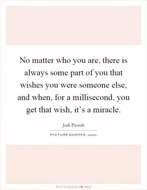 No matter who you are, there is always some part of you that wishes you were someone else, and when, for a millisecond, you get that wish, it’s a miracle Picture Quote #1