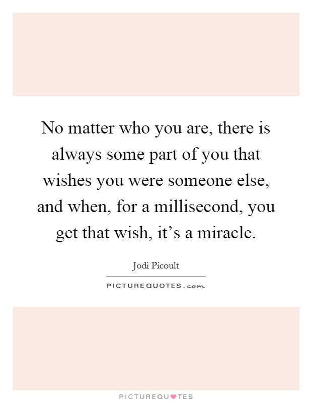 No matter who you are, there is always some part of you that wishes you were someone else, and when, for a millisecond, you get that wish, it's a miracle Picture Quote #1