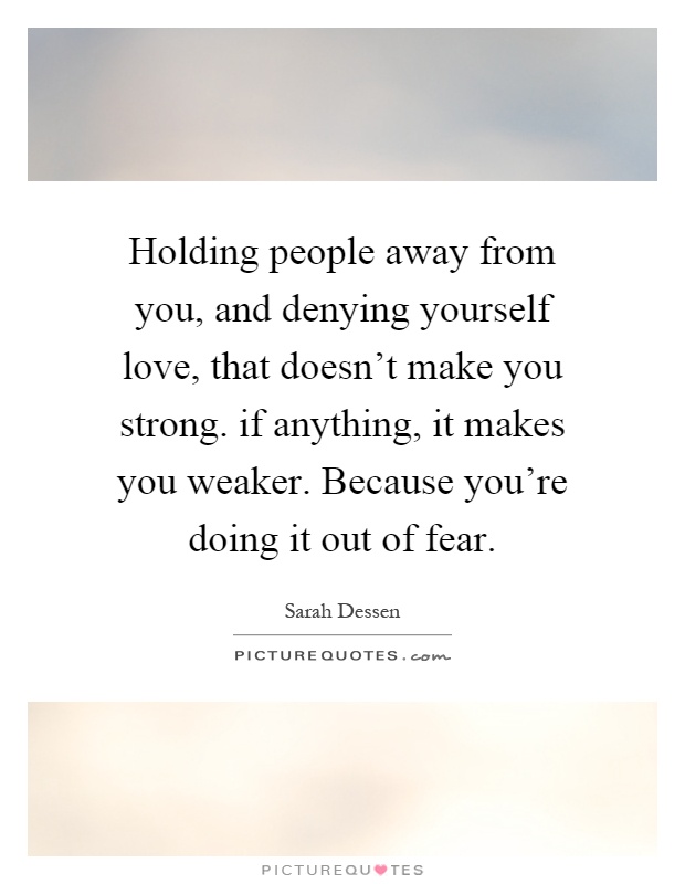 Holding people away from you, and denying yourself love, that doesn't make you strong. if anything, it makes you weaker. Because you're doing it out of fear Picture Quote #1