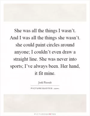 She was all the things I wasn’t. And I was all the things she wasn’t. she could paint circles around anyone; I couldn’t even draw a straight line. She was never into sports; I’ve always been. Her hand, it fit mine Picture Quote #1