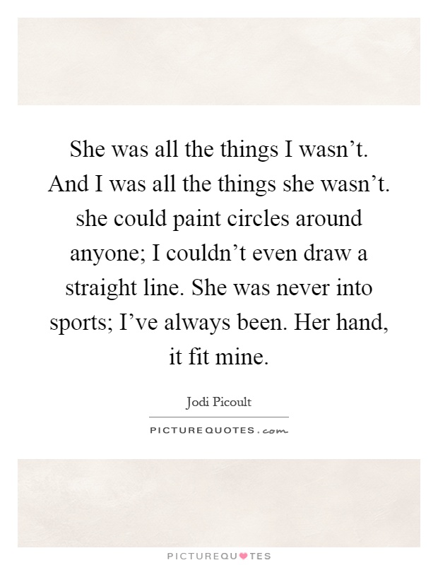 She was all the things I wasn't. And I was all the things she wasn't. she could paint circles around anyone; I couldn't even draw a straight line. She was never into sports; I've always been. Her hand, it fit mine Picture Quote #1