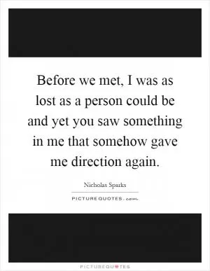 Before we met, I was as lost as a person could be and yet you saw something in me that somehow gave me direction again Picture Quote #1