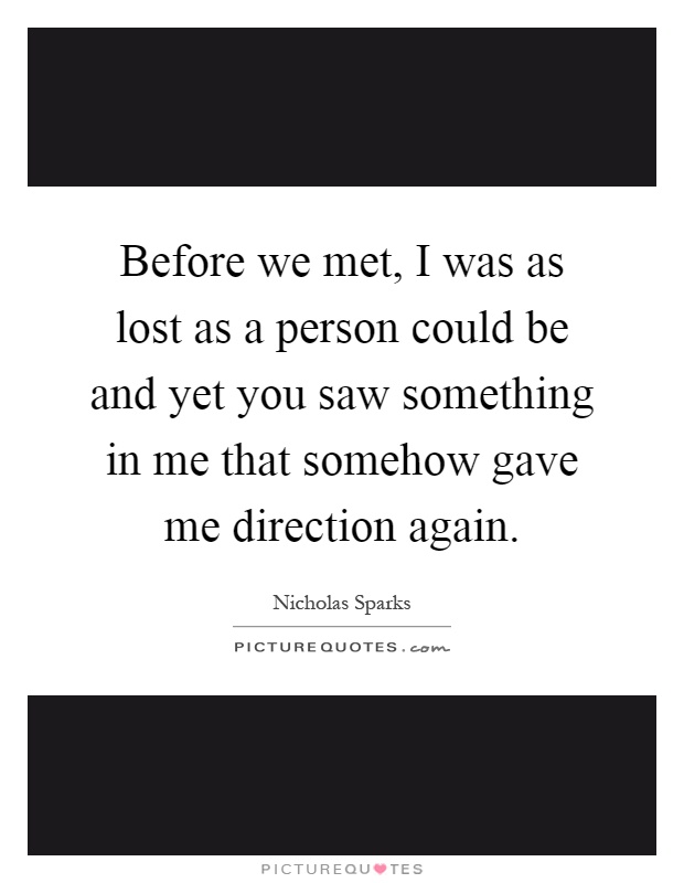 Before we met, I was as lost as a person could be and yet you saw something in me that somehow gave me direction again Picture Quote #1