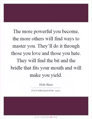 The more powerful you become, the more others will find ways to master you. They’ll do it through those you love and those you hate. They will find the bit and the bridle that fits your mouth and will make you yield Picture Quote #1