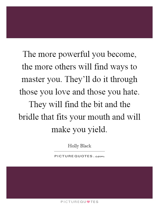The more powerful you become, the more others will find ways to master you. They'll do it through those you love and those you hate. They will find the bit and the bridle that fits your mouth and will make you yield Picture Quote #1