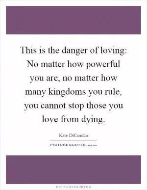 This is the danger of loving: No matter how powerful you are, no matter how many kingdoms you rule, you cannot stop those you love from dying Picture Quote #1