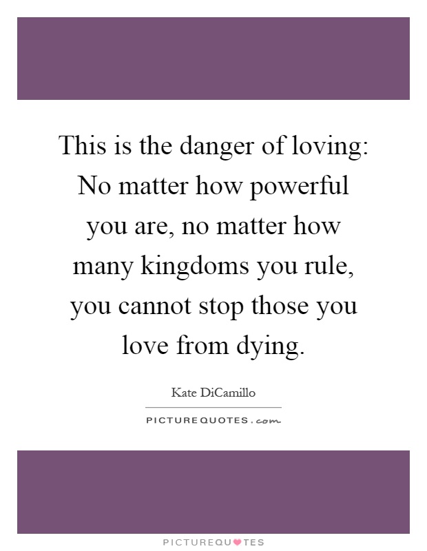 This is the danger of loving: No matter how powerful you are, no matter how many kingdoms you rule, you cannot stop those you love from dying Picture Quote #1