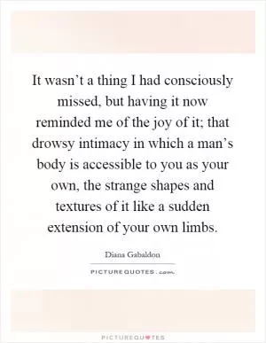 It wasn’t a thing I had consciously missed, but having it now reminded me of the joy of it; that drowsy intimacy in which a man’s body is accessible to you as your own, the strange shapes and textures of it like a sudden extension of your own limbs Picture Quote #1