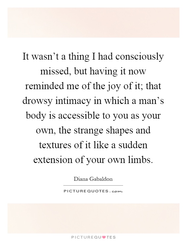 It wasn't a thing I had consciously missed, but having it now reminded me of the joy of it; that drowsy intimacy in which a man's body is accessible to you as your own, the strange shapes and textures of it like a sudden extension of your own limbs Picture Quote #1