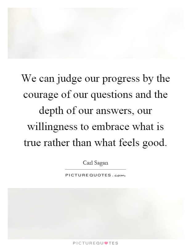 We can judge our progress by the courage of our questions and the depth of our answers, our willingness to embrace what is true rather than what feels good Picture Quote #1
