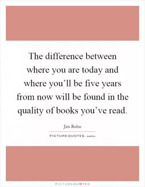 The difference between where you are today and where you’ll be five years from now will be found in the quality of books you’ve read Picture Quote #1