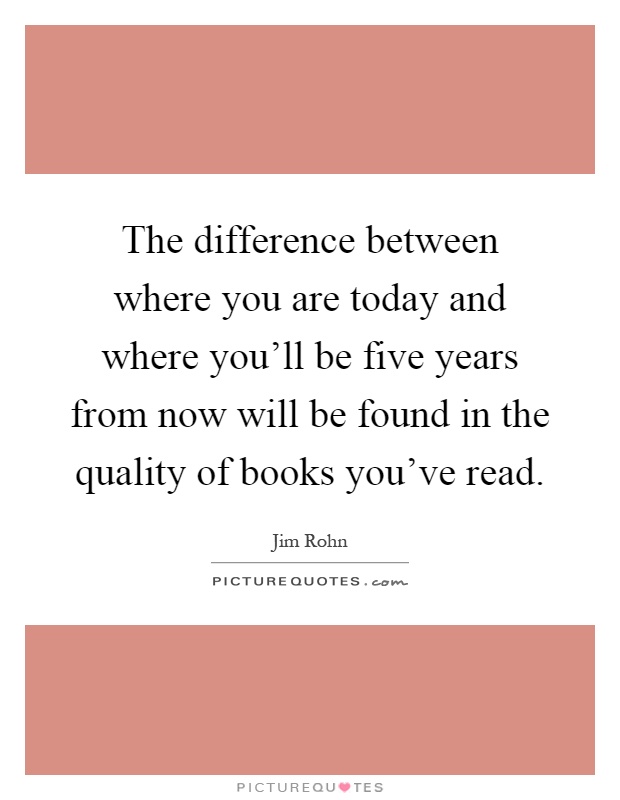 The difference between where you are today and where you'll be five years from now will be found in the quality of books you've read Picture Quote #1