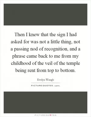 Then I knew that the sign I had asked for was not a little thing, not a passing nod of recognition, and a phrase came back to me from my childhood of the veil of the temple being rent from top to bottom Picture Quote #1