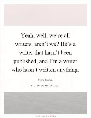 Yeah, well, we’re all writers, aren’t we? He’s a writer that hasn’t been published, and I’m a writer who hasn’t written anything Picture Quote #1