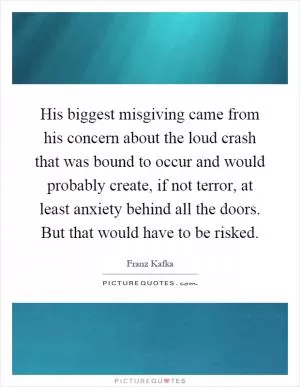 His biggest misgiving came from his concern about the loud crash that was bound to occur and would probably create, if not terror, at least anxiety behind all the doors. But that would have to be risked Picture Quote #1