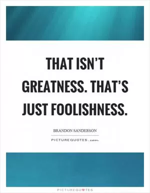 That isn’t greatness. That’s just foolishness Picture Quote #1