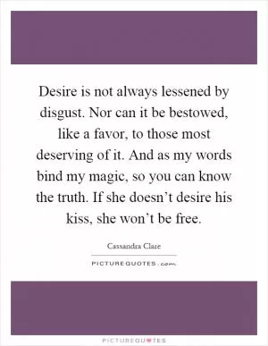 Desire is not always lessened by disgust. Nor can it be bestowed, like a favor, to those most deserving of it. And as my words bind my magic, so you can know the truth. If she doesn’t desire his kiss, she won’t be free Picture Quote #1