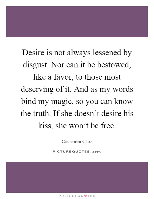 Desire is not always lessened by disgust. Nor can it be bestowed, like a favor, to those most deserving of it. And as my words bind my magic, so you can know the truth. If she doesn't desire his kiss, she won't be free Picture Quote #1