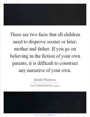 There are two facts that all children need to disprove sooner or later; mother and father. If you go on believing in the fiction of your own parents, it is difficult to construct any narrative of your own Picture Quote #1