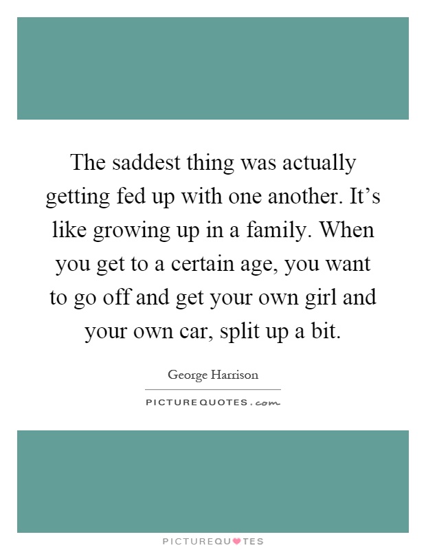 The saddest thing was actually getting fed up with one another. It's like growing up in a family. When you get to a certain age, you want to go off and get your own girl and your own car, split up a bit Picture Quote #1