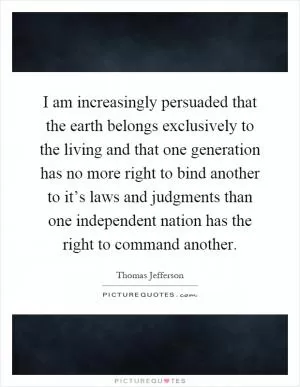 I am increasingly persuaded that the earth belongs exclusively to the living and that one generation has no more right to bind another to it’s laws and judgments than one independent nation has the right to command another Picture Quote #1