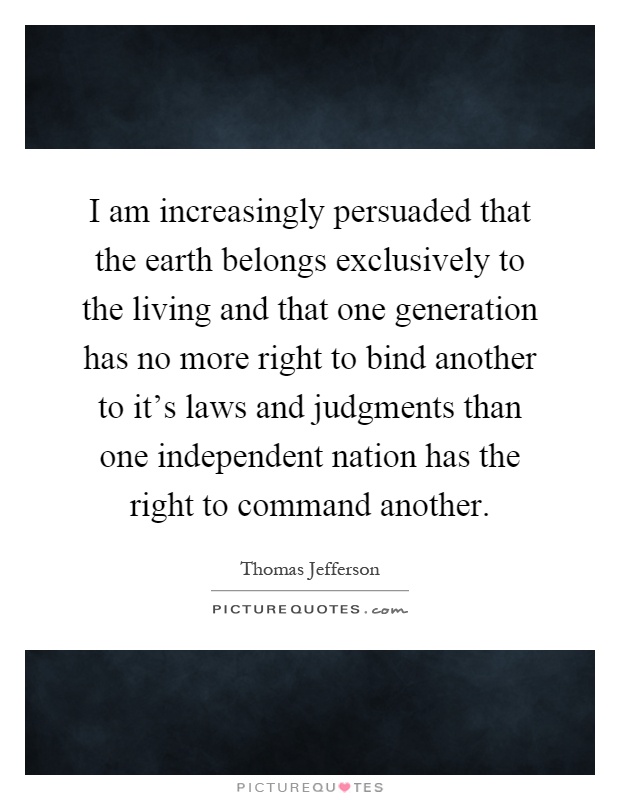 I am increasingly persuaded that the earth belongs exclusively to the living and that one generation has no more right to bind another to it's laws and judgments than one independent nation has the right to command another Picture Quote #1