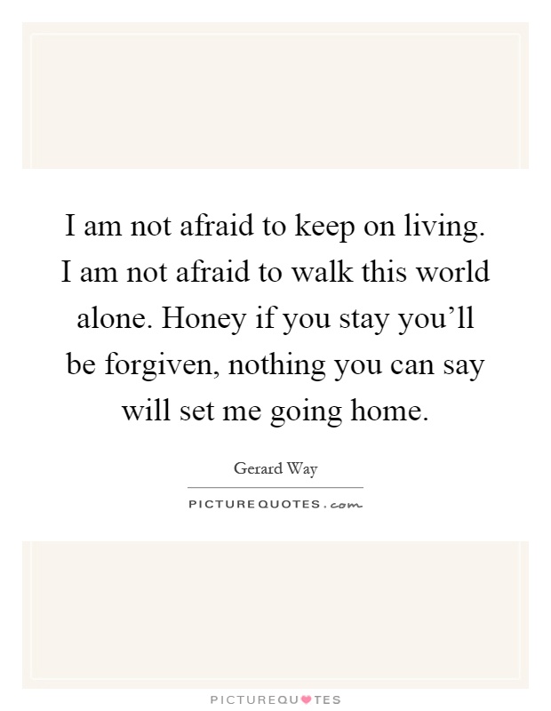 I am not afraid to keep on living. I am not afraid to walk this world alone. Honey if you stay you'll be forgiven, nothing you can say will set me going home Picture Quote #1
