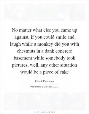 No matter what else you came up against, if you could smile and laugh while a monkey did you with chestnuts in a dank concrete basement while somebody took pictures, well, any other situation would be a piece of cake Picture Quote #1