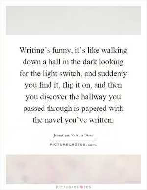 Writing’s funny, it’s like walking down a hall in the dark looking for the light switch, and suddenly you find it, flip it on, and then you discover the hallway you passed through is papered with the novel you’ve written Picture Quote #1