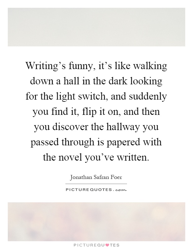 Writing's funny, it's like walking down a hall in the dark looking for the light switch, and suddenly you find it, flip it on, and then you discover the hallway you passed through is papered with the novel you've written Picture Quote #1
