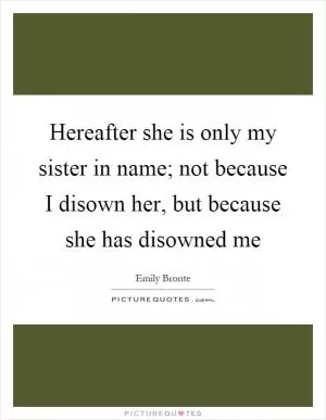 Hereafter she is only my sister in name; not because I disown her, but because she has disowned me Picture Quote #1